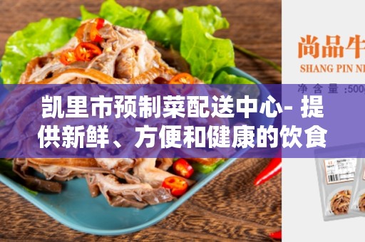 凯里市预制菜配送中心- 提供新鲜、方便和健康的饮食选择