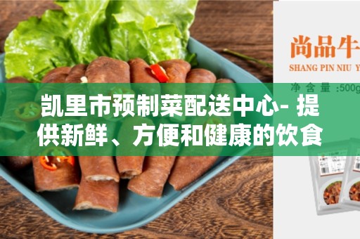 凯里市预制菜配送中心- 提供新鲜、方便和健康的饮食选择