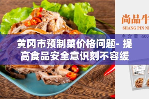 黄冈市预制菜价格问题- 提高食品安全意识刻不容缓