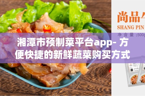湘潭市预制菜平台app- 方便快捷的新鲜蔬菜购买方式