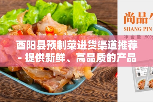 酉阳县预制菜进货渠道推荐- 提供新鲜、高品质的产品