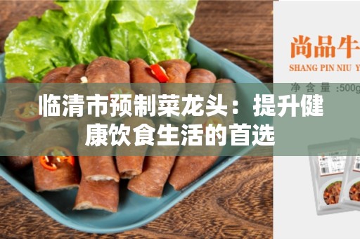临清市预制菜龙头：提升健康饮食生活的首选
