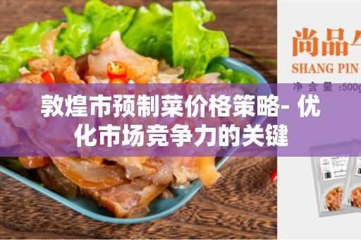 敦煌市预制菜价格策略- 优化市场竞争力的关键