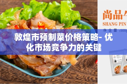 敦煌市预制菜价格策略- 优化市场竞争力的关键