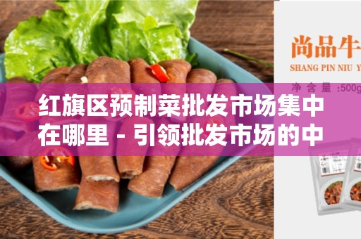 红旗区预制菜批发市场集中在哪里 - 引领批发市场的中心