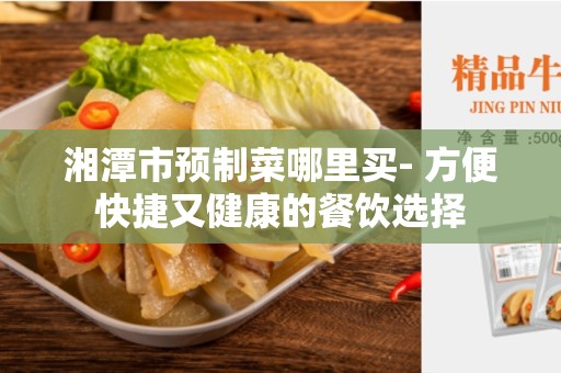 湘潭市预制菜哪里买- 方便快捷又健康的餐饮选择