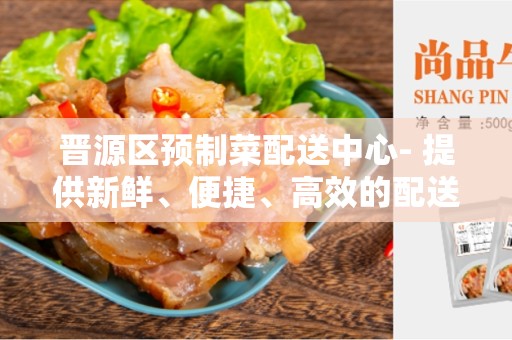 晋源区预制菜配送中心- 提供新鲜、便捷、高效的配送服务
