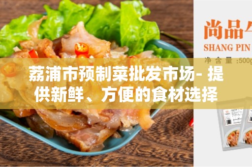 荔浦市预制菜批发市场- 提供新鲜、方便的食材选择