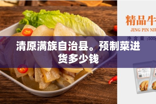 清原满族自治县。预制菜进货多少钱