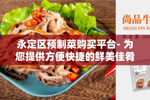 永定区预制菜购买平台- 为您提供方便快捷的鲜美佳肴