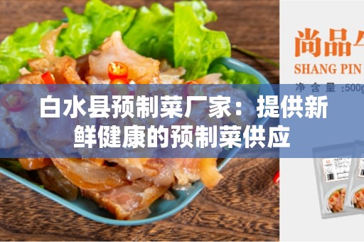 白水县预制菜厂家：提供新鲜健康的预制菜供应