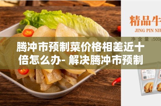 腾冲市预制菜价格相差近十倍怎么办- 解决腾冲市预制菜价格波动大的问题