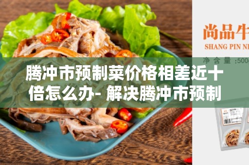 腾冲市预制菜价格相差近十倍怎么办- 解决腾冲市预制菜价格波动大的问题