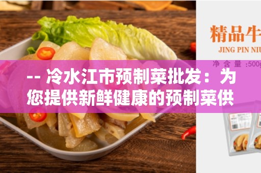 -- 冷水江市预制菜批发：为您提供新鲜健康的预制菜供应 --