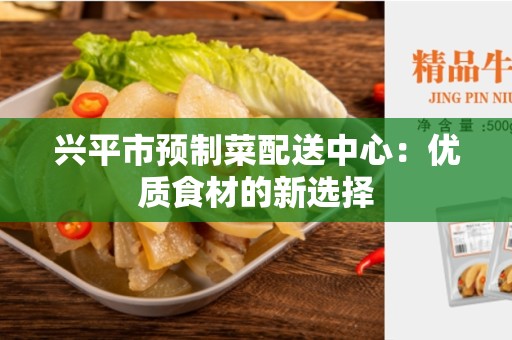 兴平市预制菜配送中心：优质食材的新选择