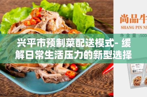 兴平市预制菜配送模式- 缓解日常生活压力的新型选择
