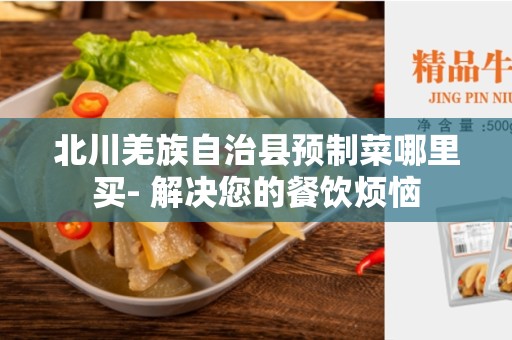北川羌族自治县预制菜哪里买- 解决您的餐饮烦恼