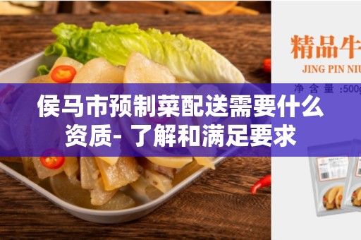 侯马市预制菜配送需要什么资质- 了解和满足要求