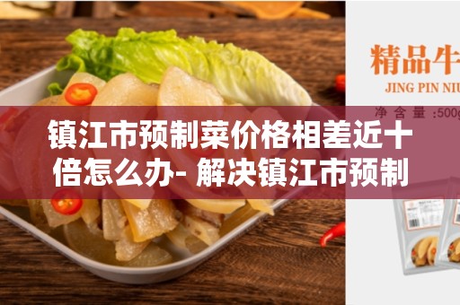 镇江市预制菜价格相差近十倍怎么办- 解决镇江市预制菜价格差异的方法