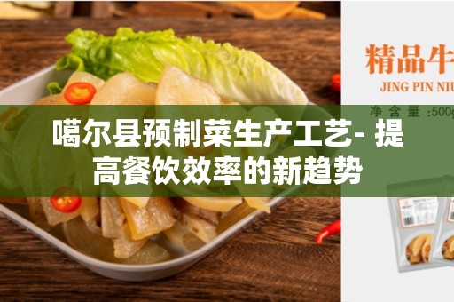 噶尔县预制菜生产工艺- 提高餐饮效率的新趋势