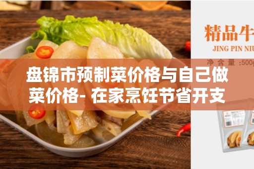 盘锦市预制菜价格与自己做菜价格- 在家烹饪节省开支的最佳选择