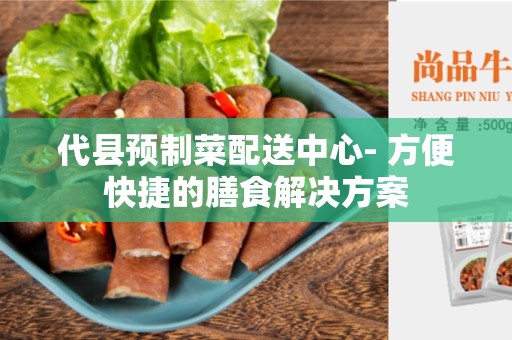 代县预制菜配送中心- 方便快捷的膳食解决方案