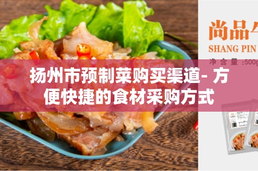 扬州市预制菜购买渠道- 方便快捷的食材采购方式