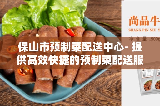 保山市预制菜配送中心- 提供高效快捷的预制菜配送服务
