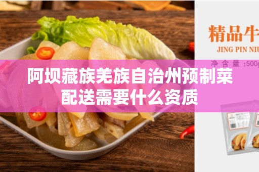 阿坝藏族羌族自治州预制菜配送需要什么资质