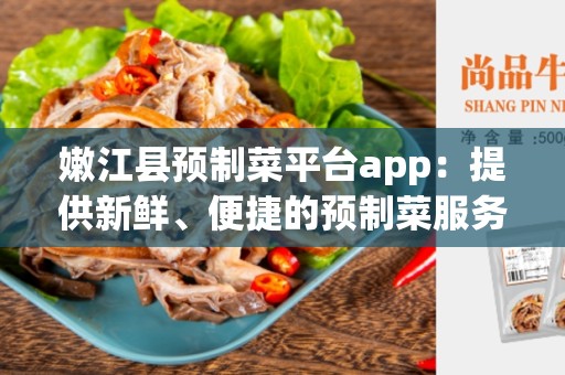 嫩江县预制菜平台app：提供新鲜、便捷的预制菜服务