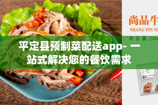 平定县预制菜配送app- 一站式解决您的餐饮需求