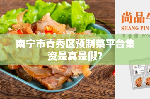 南宁市青秀区预制菜平台集资是真是假？