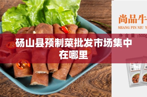 砀山县预制菜批发市场集中在哪里