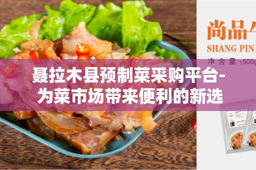 聂拉木县预制菜采购平台- 为菜市场带来便利的新选择