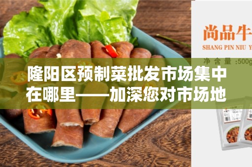 隆阳区预制菜批发市场集中在哪里——加深您对市场地理布局的了解