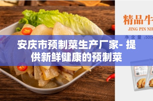 安庆市预制菜生产厂家- 提供新鲜健康的预制菜