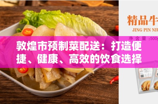 敦煌市预制菜配送：打造便捷、健康、高效的饮食选择