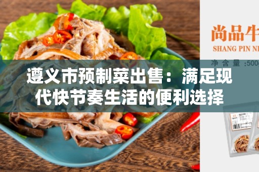 遵义市预制菜出售：满足现代快节奏生活的便利选择
