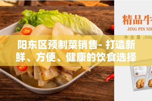 阳东区预制菜销售- 打造新鲜、方便、健康的饮食选择