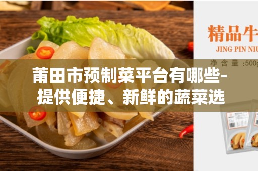 莆田市预制菜平台有哪些- 提供便捷、新鲜的蔬菜选择