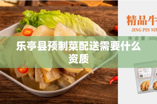 乐亭县预制菜配送需要什么资质