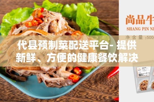 代县预制菜配送平台- 提供新鲜、方便的健康餐饮解决方案