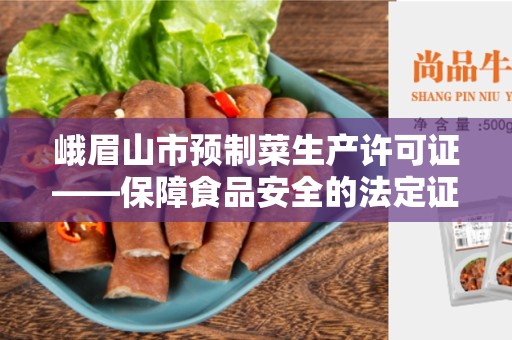 峨眉山市预制菜生产许可证——保障食品安全的法定证书