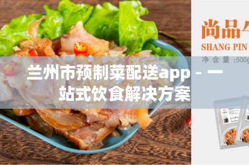 兰州市预制菜配送app - 一站式饮食解决方案
