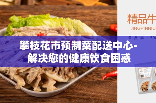 攀枝花市预制菜配送中心- 解决您的健康饮食困惑