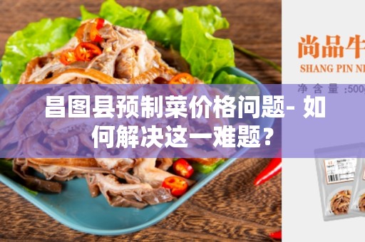 昌图县预制菜价格问题- 如何解决这一难题？