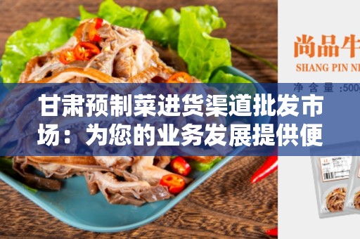 甘肃预制菜进货渠道批发市场：为您的业务发展提供便利