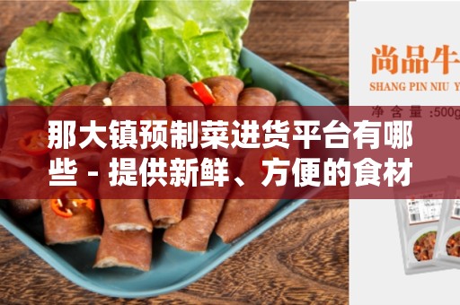 那大镇预制菜进货平台有哪些 - 提供新鲜、方便的食材选购体验