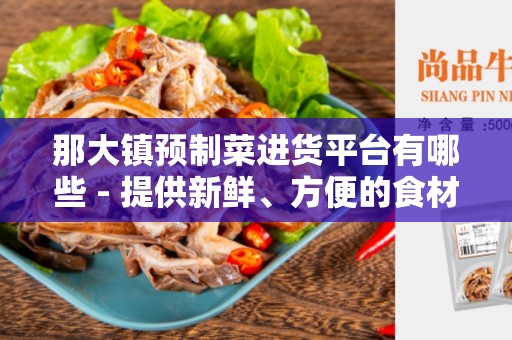 那大镇预制菜进货平台有哪些 - 提供新鲜、方便的食材选购体验