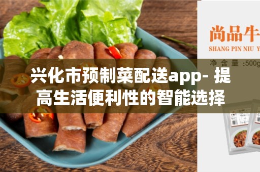 兴化市预制菜配送app- 提高生活便利性的智能选择